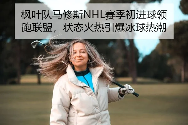 枫叶队马修斯NHL赛季初进球领跑联盟，状态火热引爆冰球热潮
